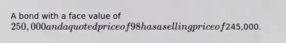 A bond with a face value of 250,000 and a quoted price of 98 has a selling price of245,000.