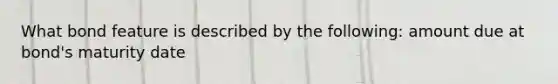 What bond feature is described by the following: amount due at bond's maturity date