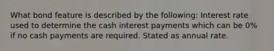 What bond feature is described by the following: Interest rate used to determine the cash interest payments which can be 0% if no cash payments are required. Stated as annual rate.