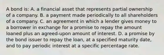 A bond is: A. a financial asset that represents partial ownership of a company. B. a payment made periodically to all shareholders of a company. C. an agreement in which a lender gives money to a borrower in exchange for a promise to repay the amount loaned plus an agreed-upon amount of interest. D. a promise by the bond issuer to repay the loan, at a specified maturity date, and to pay periodic interest at a specific percentage rate.