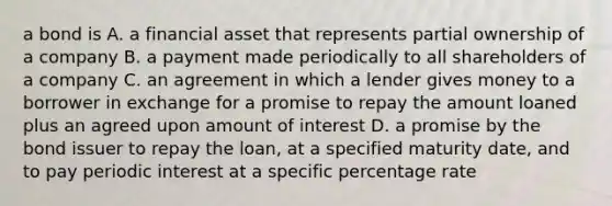 a bond is A. a financial asset that represents partial ownership of a company B. a payment made periodically to all shareholders of a company C. an agreement in which a lender gives money to a borrower in exchange for a promise to repay the amount loaned plus an agreed upon amount of interest D. a promise by the bond issuer to repay the loan, at a specified maturity date, and to pay periodic interest at a specific percentage rate