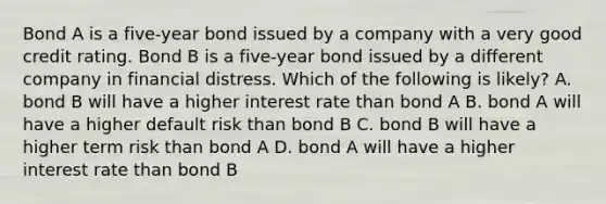 Bond A is a five-year bond issued by a company with a very good credit rating. Bond B is a five-year bond issued by a different company in financial distress. Which of the following is likely? A. bond B will have a higher interest rate than bond A B. bond A will have a higher default risk than bond B C. bond B will have a higher term risk than bond A D. bond A will have a higher interest rate than bond B