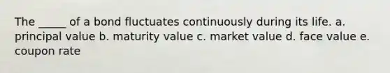 The _____ of a bond fluctuates continuously during its life. a. principal value b. maturity value c. market value d. face value e. coupon rate