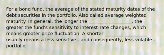 For a bond fund, the average of the stated maturity dates of the debt securities in the portfolio. Also called average weighted maturity. In general, the longer the ________ __________, the greater the fund's sensitivity to interest-rate changes, which means greater price fluctuation. A shorter ________ _________ usually means a less sensitive - and consequently, less volatile - portfolio.