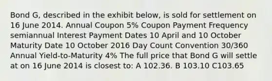 Bond G, described in the exhibit below, is sold for settlement on 16 June 2014. Annual Coupon 5% Coupon Payment Frequency semiannual Interest Payment Dates 10 April and 10 October Maturity Date 10 October 2016 Day Count Convention 30/360 Annual Yield-to-Maturity 4% The full price that Bond G will settle at on 16 June 2014 is closest to: A 102.36. B 103.10 C103.65