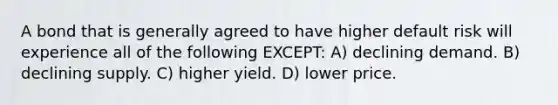 A bond that is generally agreed to have higher default risk will experience all of the following EXCEPT: A) declining demand. B) declining supply. C) higher yield. D) lower price.