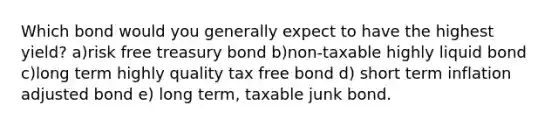 Which bond would you generally expect to have the highest yield? a)risk free treasury bond b)non-taxable highly liquid bond c)long term highly quality tax free bond d) short term inflation adjusted bond e) long term, taxable junk bond.