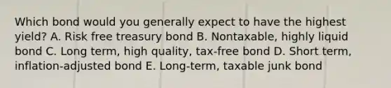 Which bond would you generally expect to have the highest yield? A. Risk free treasury bond B. Nontaxable, highly liquid bond C. Long term, high quality, tax-free bond D. Short term, inflation-adjusted bond E. Long-term, taxable junk bond