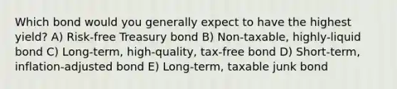 Which bond would you generally expect to have the highest yield? A) Risk-free Treasury bond B) Non-taxable, highly-liquid bond C) Long-term, high-quality, tax-free bond D) Short-term, inflation-adjusted bond E) Long-term, taxable junk bond