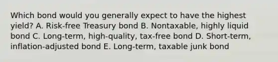 Which bond would you generally expect to have the highest yield? A. Risk-free Treasury bond B. Nontaxable, highly liquid bond C. Long-term, high-quality, tax-free bond D. Short-term, inflation-adjusted bond E. Long-term, taxable junk bond