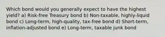 Which bond would you generally expect to have the highest yield? a) Risk-free Treasury bond b) Non-taxable, highly-liquid bond c) Long-term, high-quality, tax-free bond d) Short-term, inflation-adjusted bond e) Long-term, taxable junk bond