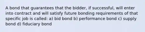 A bond that guarantees that the bidder, if successful, will enter into contract and will satisfy future bonding requirements of that specific job is called: a) bid bond b) performance bond c) supply bond d) fiduciary bond