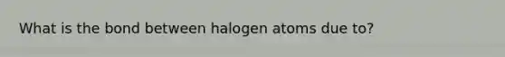 What is the bond between halogen atoms due to?