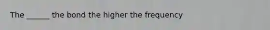The ______ the bond the higher the frequency