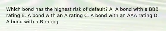 Which bond has the highest risk of default? A. A bond with a BBB rating B. A bond with an A rating C. A bond with an AAA rating D. A bond with a B rating