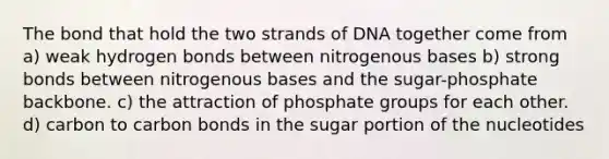 The bond that hold the two strands of DNA together come from a) weak hydrogen bonds between nitrogenous bases b) strong bonds between nitrogenous bases and the sugar-phosphate backbone. c) the attraction of phosphate groups for each other. d) carbon to carbon bonds in the sugar portion of the nucleotides