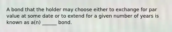 A bond that the holder may choose either to exchange for par value at some date or to extend for a given number of years is known as a(n) ______ bond.