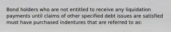 Bond holders who are not entitled to receive any liquidation payments until claims of other specified debt issues are satisfied must have purchased indentures that are referred to as: