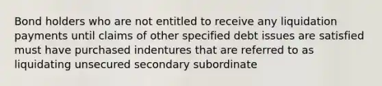 Bond holders who are not entitled to receive any liquidation payments until claims of other specified debt issues are satisfied must have purchased indentures that are referred to as liquidating unsecured secondary subordinate