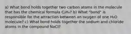 a) What bond holds together two carbon atoms in the molecule that has the chemical formula C₂H₄? b) What "bond" is responsible for the attraction between an oxygen of one H₂O molecule? c) What bond holds together the sodium and chloride atoms in the compound NaCI?