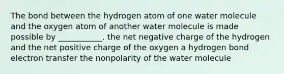 The bond between the hydrogen atom of one water molecule and the oxygen atom of another water molecule is made possible by ___________. the net negative charge of the hydrogen and the net positive charge of the oxygen a hydrogen bond electron transfer the nonpolarity of the water molecule