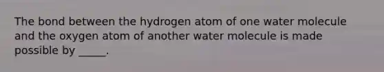 The bond between the hydrogen atom of one water molecule and the oxygen atom of another water molecule is made possible by _____.