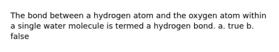 The bond between a hydrogen atom and the oxygen atom within a single water molecule is termed a hydrogen bond. a. true b. false