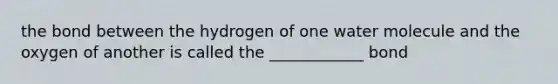 the bond between the hydrogen of one water molecule and the oxygen of another is called the ____________ bond