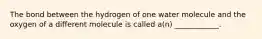 The bond between the hydrogen of one water molecule and the oxygen of a different molecule is called a(n) ____________.