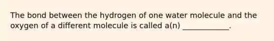 The bond between the hydrogen of one water molecule and the oxygen of a different molecule is called a(n) ____________.