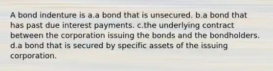 A bond indenture is a.a bond that is unsecured. b.a bond that has past due interest payments. c.the underlying contract between the corporation issuing the bonds and the bondholders. d.a bond that is secured by specific assets of the issuing corporation.