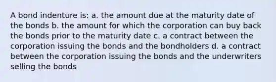 A bond indenture is: a. the amount due at the maturity date of the bonds b. the amount for which the corporation can buy back the bonds prior to the maturity date c. a contract between the corporation issuing the bonds and the bondholders d. a contract between the corporation issuing the bonds and the underwriters selling the bonds