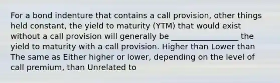 For a bond indenture that contains a call provision, other things held constant, the yield to maturity (YTM) that would exist without a call provision will generally be _________________ the yield to maturity with a call provision. Higher than Lower than The same as Either higher or lower, depending on the level of call premium, than Unrelated to