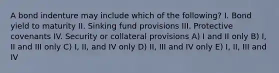 A bond indenture may include which of the following? I. Bond yield to maturity II. Sinking fund provisions III. Protective covenants IV. Security or collateral provisions A) I and II only B) I, II and III only C) I, II, and IV only D) II, III and IV only E) I, II, III and IV