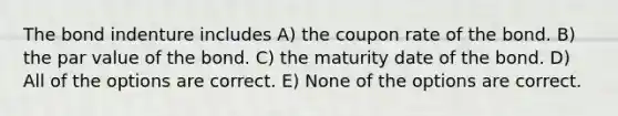 The bond indenture includes A) the coupon rate of the bond. B) the par value of the bond. C) the maturity date of the bond. D) All of the options are correct. E) None of the options are correct.