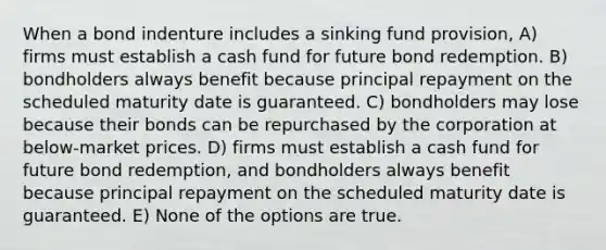 When a bond indenture includes a sinking fund provision, A) firms must establish a cash fund for future bond redemption. B) bondholders always benefit because principal repayment on the scheduled maturity date is guaranteed. C) bondholders may lose because their bonds can be repurchased by the corporation at below-market prices. D) firms must establish a cash fund for future bond redemption, and bondholders always benefit because principal repayment on the scheduled maturity date is guaranteed. E) None of the options are true.