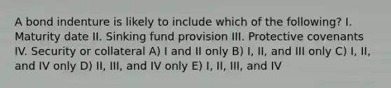 A bond indenture is likely to include which of the following? I. Maturity date II. Sinking fund provision III. Protective covenants IV. Security or collateral A) I and II only B) I, II, and III only C) I, II, and IV only D) II, III, and IV only E) I, II, III, and IV