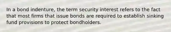 In a bond indenture, the term security interest refers to the fact that most firms that issue bonds are required to establish sinking fund provisions to protect bondholders.