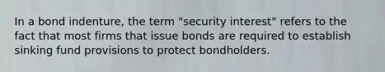 In a bond indenture, the term "security interest" refers to the fact that most firms that issue bonds are required to establish sinking fund provisions to protect bondholders.