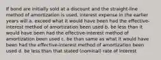 If bond are initially sold at a discount and the straight-line method of amortization is used, interest expense in the earlier years will a. exceed what it would have been had the effective-interest method of amortization been used b. be less than it would have been had the effective-interest method of amortization been used c. be than same as what it would have been had the effective-interest method of amortization been used d. be less than that stated (nominal) rate of interest