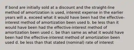 If bond are initially sold at a discount and the straight-line method of amortization is used, interest expense in the earlier years will a. exceed what it would have been had the effective-interest method of amortization been used b. be less than it would have been had the effective-interest method of amortization been used c. be than same as what it would have been had the effective-interest method of amortization been used d. be less than that stated (nominal) rate of interest