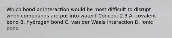 Which bond or interaction would be most difficult to disrupt when compounds are put into water? Concept 2.3 A. covalent bond B. hydrogen bond C. van der Waals interaction D. ionic bond