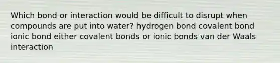 Which bond or interaction would be difficult to disrupt when compounds are put into water? hydrogen bond covalent bond ionic bond either covalent bonds or ionic bonds van der Waals interaction