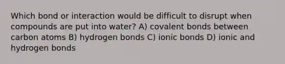 Which bond or interaction would be difficult to disrupt when compounds are put into water? A) covalent bonds between carbon atoms B) hydrogen bonds C) ionic bonds D) ionic and hydrogen bonds