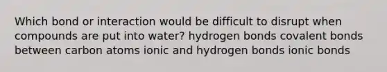 Which bond or interaction would be difficult to disrupt when compounds are put into water? hydrogen bonds covalent bonds between carbon atoms ionic and hydrogen bonds ionic bonds