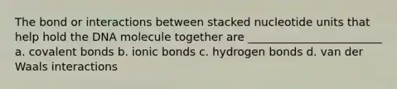 The bond or interactions between stacked nucleotide units that help hold the DNA molecule together are ________________________ a. covalent bonds b. ionic bonds c. hydrogen bonds d. van der Waals interactions