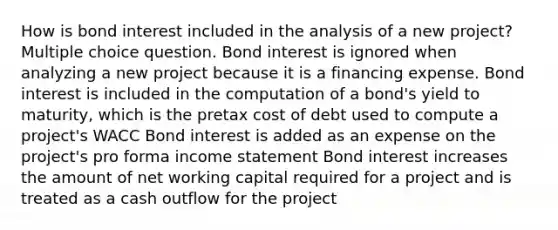 How is bond interest included in the analysis of a new project? Multiple choice question. Bond interest is ignored when analyzing a new project because it is a financing expense. Bond interest is included in the computation of a bond's yield to maturity, which is the pretax cost of debt used to compute a project's WACC Bond interest is added as an expense on the project's pro forma income statement Bond interest increases the amount of net working capital required for a project and is treated as a cash outflow for the project