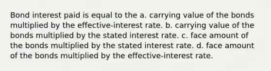 Bond interest paid is equal to the a. carrying value of the bonds multiplied by the effective-interest rate. b. carrying value of the bonds multiplied by the stated interest rate. c. face amount of the bonds multiplied by the stated interest rate. d. face amount of the bonds multiplied by the effective-interest rate.