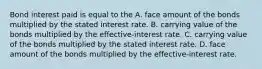 Bond interest paid is equal to the A. face amount of the bonds multiplied by the stated interest rate. B. carrying value of the bonds multiplied by the effective-interest rate. C. carrying value of the bonds multiplied by the stated interest rate. D. face amount of the bonds multiplied by the effective-interest rate.