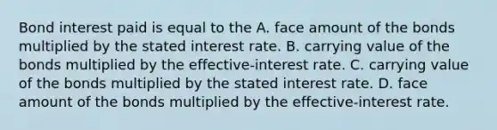 Bond interest paid is equal to the A. face amount of the bonds multiplied by the stated interest rate. B. carrying value of the bonds multiplied by the effective-interest rate. C. carrying value of the bonds multiplied by the stated interest rate. D. face amount of the bonds multiplied by the effective-interest rate.